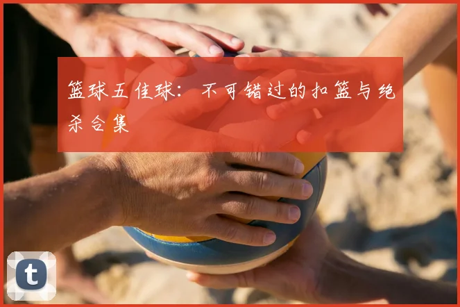 篮球五佳球：不可错过的扣篮与绝杀合集