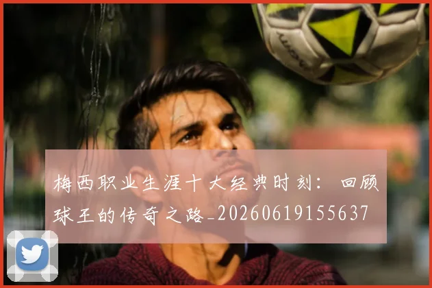梅西职业生涯十大经典时刻：回顾球王的传奇之路_20260619155637