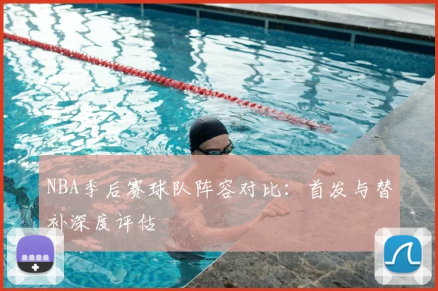 NBA季后赛球队阵容对比：首发与替补深度评估