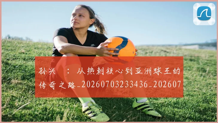 孙兴慜：从热刺核心到亚洲球王的传奇之路_20260703233436_20260720193210