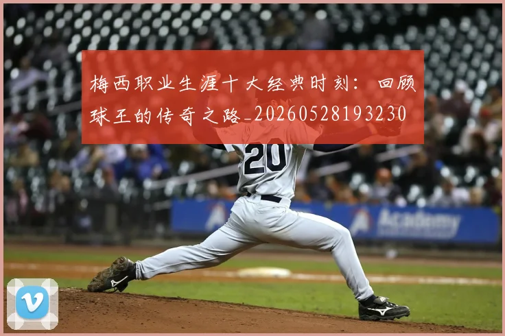 梅西职业生涯十大经典时刻：回顾球王的传奇之路_20260528193230