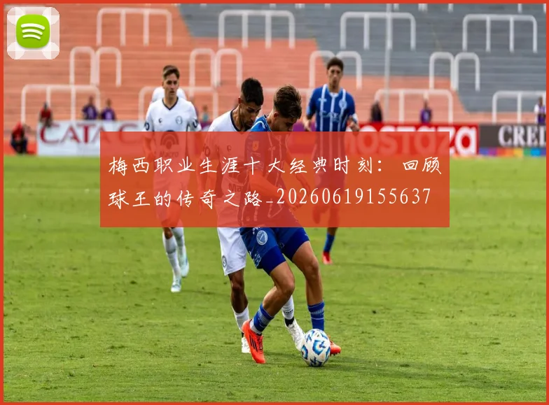 梅西职业生涯十大经典时刻：回顾球王的传奇之路_20260619155637