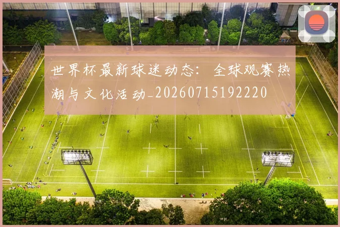 世界杯最新球迷动态：全球观赛热潮与文化活动_20260715192220