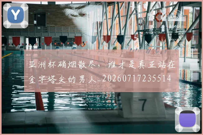 亚洲杯硝烟散尽，谁才是真正站在金字塔尖的男人_20260717235514