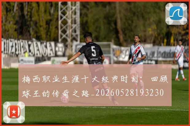 梅西职业生涯十大经典时刻：回顾球王的传奇之路_20260528193230