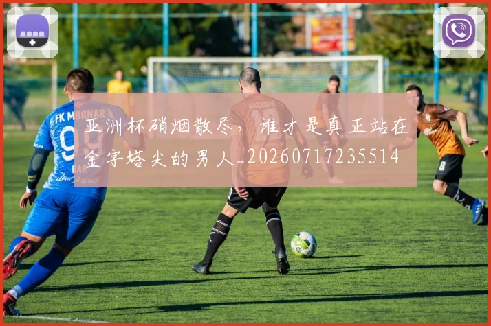 亚洲杯硝烟散尽，谁才是真正站在金字塔尖的男人_20260717235514