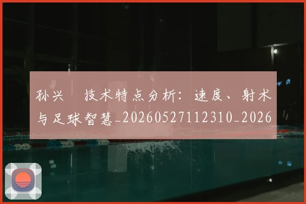 孙兴慜技术特点分析：速度、射术与足球智慧_20260527112310_20260703233303