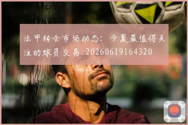 法甲转会市场动态:今夏最值得关注的球员交易_20260619164320